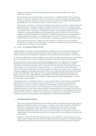 ufanista, que confere à educação escolar o papel de fiadora do futuro cidadão crítico, marca
claramente o discurso:
E sem esperança, sem uma visão utópica, que acredita que a sociedade do futuro está no presente,
perde-se o sentido da construção conjunta da democracia. A esperança transita num espaço em que
se coloca aos homens o desafio de construir o possível, criando uma sociedade na qual a questão da
moralidade deve ser uma questão de todos e de cada um (Idem, p. 29).
Por mais que os manifestos e documentos elaborados pelos educadores tenham o objetivo de fazer da
educação de jovens e adultos um fundamento sólido de formação de caráter, haverá sempre hiatos
entre as intenções e a realidade vivida por professores e alunos. Isso porque a capacidade de reflexão,
o exercício da crítica, a autonomia, a liberdade de escolha e outras qualidades desejáveis não se
configuram em aquisições inalienáveis do indivíduo. Pelo contrário, alteram-se de acordo com os
contextos relacionais constituídos pelos homens. Já Aristóteles (1992) afirmava que aprendemos as
virtudes quando as praticamos, o que significa dizer: sem o exercício constante, vivenciado na
realidade humano-social, as lições, os ensinamentos, os modelos, as prescrições perdem efetividade.
A partir da ética educacional, a política deve estar centrada no contexto relacional, porque essa
abordagem denominada de ética, irá propiciar a formação de cunho político, fatores essenciais para a
compreensão da educação de jovens e adultos.
4.

2.4.5 – A Formação Política da EJA

Quando falamos em educação é essencial que falemos em política. Autonomia não é auto-suficiência, ela
acontece na ação no mundo e relacionamentos com os outros sujeitos, portanto, envolve a dimensão
política. É por meio da ação política que condições sociais mais favoráveis são realizadas e estabelecidas.
De acordo com Philonenko (1966), Kant afirmava que a educação é indissociável da política, na medida em
que é o mais poderoso meio de ação na História, permitindo a realização do ideal de humanidade.
Para Freire (2000), uma das tarefas primordiais da pedagogia crítica radical libertadora é trabalhar a
legitimidade do sonho ético-político da superação da realidade injusta. A realidade injusta oprime,
desumaniza, é fonte de heteronomia e deve ser superada. Para tal, a educação deve levar em conta a vida
cmo um todo, nos seus aspectos éticos, estéticos, sociais, etc., o que lhe confere caráter radicalmente
político. "Freire pensou a educação como um fazer político que transcende a sala de aula e se projeta para
os grandes problemas vividos pela humanidade, sobretudo os problemas gerados pelas diferentes formas
de opressões" (BECKER, 1998, p. 48). Em Freire processo pedagógico é fundamentalmente processo
político, tendo em vista a impossibilidade da neutralidade. Freire dá ainda importância central para a
formação política dos educandos, por considerar o caráter social da formação da consciência, o que não
estava presente na obra de Kant.
A Educação de Jovens e Adultos busca forma a autonomia democrática, mas uma democracia orientada
pelos princípios da razão. As relações vividas na escola devem ser momentos de aprendizagem da
democracia, com exercícios racionais e responsáveis pela liberdade, a práxis educativa deve ser
conscientizadora para que possam ser construídos espaços sociais mais democráticos e justos. Numa
sociedade mais justa, em que todos tenham igualdade de oportunidades aos bens culturais, materiais, etc.,
haverá condições para que os cidadãos sejam autônomos. Assim, para além do individualismo, poderemos
construir um novo sentido, o sentido de um mundo feito em colaboração, em comunidade, em que cada
um possa ser autêntico, principalmente nessa modalidade de ensino denominada de EJA.

1.

CONSIDERAÇÕES FINAIS
Diante dos percalços da Educação de Jovens e Adultos, observa-se que falta uma visão clara sobre os
impactos da redução dos limites etários legais. De qualquer modo, a falta de relativa atratividade da
EJA reitera a preocupação com a sua qualidade e capacidade de democratização. Conforme a
perspectiva sociológica do conflito, pode tratar-se de escolarização pobre para alunos pobres,
reforçando as disparidades sociais, nos termos da análise sociológica. Pode também ser um caso de
estigmatização de uma modalidade educacional, em virtude do status socioeconômico dos alunos que
a frequentam.
Conforme a reflexão de Dubet (2003), quanto mais a escola intensifica o seu raio de ação, mais ela
exclui, sendo a exclusão não uma categoria do sistema e dos processos globais, mas também uma das
dimensões da experiência escolar dos alunos. Todavia, isso não é um determinismo que impeça as

 