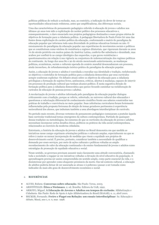 políticas públicas de reduzir a exclusão, mas, ao contrário, a indicação do dever de tornar as
oportunidades educacionais redutoras, antes que amplificadoras, das diferenças sociais.
Uma das características do pensamento pedagógico referido à educação de jovens e adultos nos
últimos 40 anos tem sido a explicitação do caráter político dos processos educativos e,
consequentemente, o claro enunciado nos projetos pedagógicos destinados a esses grupos etários de
objetivos de formação para a cidadania política. A pedagogia libertadora de Paulo Freire foi uma das
fontes dessa explicitação do caráter político da educação, conformando a matriz do paradigma da
educação popular que informou toda uma diversidade de práticas educativas formais ou não. O
enraizamento do paradigma da educação popular nas experiências de movimentos sociais e políticos
que se constituíram como núcleos de resistência a regimes ditatoriais, que vigoraram durante os anos
70 do século pretérito em muitos países da América Latina, conferiu-lhe substância e densidade, mas
acabou por confiná-lo ao campo ideológico das esquerdas, o que gerou resistências e
questionamentos em relação à sua vigência na conjuntura de redemocratização dos regimes políticos
do continente. Ao longo dos anos 80 e 90 do século mencionado anteriormente, as mudanças
políticas, econômicas, sociais e culturais operada do cenário mundial desencadearam um processo,
ainda inconcluso, de refundamentação teórico-prática do paradigma da educação popular.
Assim, a educação de jovens e adultos é convidada a reavaliar sua identidade e tradição, reelaborando
os objetivos e conteúdos de formação política para a cidadania democrática que seus currículos
sempre souberam explicitar. Os debates atuais sobre os objetivos da educação para a cidadania
privilegiam a formação de sujeitos livres, autônomos, críticos, abertos à mudança, capazes de intervir
em processos de produção cultural que tenham alcance político. É nesta sugestiva direção de
formação política para a cidadania democrática que parece fecundo caminhar na reelaboração de
curículos de educação de pessoas jovens e adultas.
A escolarização de jovens e adultos informada pelo paradigma da educação popular dialogou
criticamente com a tradição, porque se referiu, sobretudo, no universo cultural dos educandos e
questionou a valorização diferencial do conhecimento científico frente aos saberes construídos nas
práticas de trabalho e convivência no meio popular. Suas referências curriculares foram fortemente
influenciadas pela proposta freireana de eleição de temas geradores pertinentes à experiência
sociocultural dos alunos, que induziam também a uma abordagem interdisciplinar do currículo.
No período mais recente, diversas vertentes do pensamento pedagógico começaram a postular àquela
base curricular tradicional temas emergentes da cultura contemporânea. Partindo de quaisquer
dessas tradições ou metodologias, há consenso de que os currículos da educação de jovens e adultos
necessitam incorporar certos desafios éticos, políticos ou práticos da vida social contemporânea,
relacionados ao exercício da moderna cidadania.
Entretanto, a história da educação de jovens e adultos no Brasil demonstra em que medida as
iniciativas nesse campo exprimem orientações políticas e culturais amplas, especialmente no que se
refere à maior ou menor incorporação de medidas que visem a equidade nos projetos de
desenvolvimento social. É preciso, portanto, considerar também a necessidade de qualificar a
demanda por esses serviços, por meio de ações culturais e políticas voltadas ao amplo
reconhecimento do valor da educação continuada e do ensino fundamental de jovens e adultos como
estratégias de promoção de equidade educativa e social.
Nesse sentido, os governos precisam assumir mais claramente uma atitude convocatória, chamando
toda a sociedade a engajar-se em iniciativas voltadas a elevação do nível educativo da população. A
aprendizagem precisa ser assim compreendida em sentido amplo, como parte essencial da vida, e o
desinteresse por aprender como eloquente prenúncio da morte. Em tal contexto cultural, a educação
de adultos poderia deixar de ser associada ao atraso e à pobreza e passar a ser tomada como
indicador do mais alto grau de desenvolvimento econômico e social.

2.

REFERÊNCIAS
ALVES, Rubem. Conversas sobre educação. São Paulo: Verus, 2003.
ARISTÓTELES. Ética a Nicômaco. 2. ed. Brasília: Editora da UnB, 1992.
ARROYO, Miguel. A Educação de Jovens e Adultos em tempos de exclusão. Alfabetização e
Cidadania. São Paulo: Rede de Apoio à Ação Alfabetizadora do Brasil (RAAAB), n. 11, abril 2001.
BECKER, Fernando. Freire e Piaget em Relação: um ensaio interdisciplinar. In: Educação e
debate, Mauá, ano 1, n. 0, mar. 1998.

 