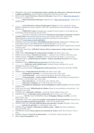 BEISIEGEL, Celso de Rui. Considerações sobre a política da união para a educação de jovens
e adultos analfabetos. Revista Brasileira da Educação, São Paulo, jan/mar 1999.
BRASIL. MEC. Lei de Diretrizes e Bases da Educação. Disponível em: <http://www.mec.gov.br>.
Acesso em: 12 outubro 2006.
_______. Plano Nacional de Educação. Disponível em: <http://www.mec.gov.br>. Acesso em: 12
outubro 2006.
_______. Lei de Diretrizes e Bases da Educação nº 5692 de 11.08.71, capítulo IV. Ensino
Supletivo. Legislação do Ensino Supletivo, MEC, DFU, Departamento de Documentação e Divulgação,
Brasília, 1974.
_______. PARECER nº 699/71. Regulamenta o capítulo IV da Lei 5.692/71. 06 de julho de 1972.
Constituição Federal de Educação. Rio de Janeiro.
_______. Secretaria de Educação Fundamental. Parâmetros Curriculares Nacionais: Terceiro
e quarto ciclos; Apresentação dos temas transversais. Brasília: MEC /SEF, 1998, [Versão
disponibilizada na internet pelo Sindicato das Escolas Particulares de Santa Catarina
(Sinepe/SC):www.sinepe-sc.org.br/5a8tt.html].
CARRANO. Paulo César Rodrigues. Identidades Juvenis e Escola. Alfabetização e Cidadania. São
Paulo: Rede de Apoio à Ação Alfabetizadora do Brasil (RAAAB), n. 10, nov. 2000.
CARNEIRO LEÃO, Antonio. O ensino na capital do Brasil. Rio de Janeiro: Typografia do Jornal do
Comercio, 1926.
CARNEIRO, Moaci Alves. LDB fácil: Leitura crítico-compreensiva: artigo a artigo. Petrópolis:
Vozes, 1998.
DEMO, Pedro. Metodologia do conhecimento centífico. São Paulo: Atlas, 2000.
DORIA, Antonio Sampaio. Questões de ensino. v. 1, Monteiro Lou C. Editores, São Paulo, 1923.
DUBET, François. A Escola e a exclusão. Cadernos de Pesquisa, São Paulo, n. 119, jul. 2003.
DURANTE, Marta. A alfabetização de adultos – leitura e produção de textos. Porto Alegre:
Artemed, 1998.
FERREIRO, Emília. Alfabetização em processo. São Paulo: Cortez, 1993.
__________. Reflexões sobre alfabetização. Tradução Horácio Gonzales et al., 24. ed.
Atualizada. São Paulo: Cortez, 2001.
FREIRE, Ana Maria Araújo. Pedagogia dos sonhos possíveis: Paulo Freire. São Paulo: UNESP,
2001.
FREIRE, Paulo. A importância do ato de ler. São Paulo: Vozes, 1985.
_______. Pedagogia do oprimido. 17. ed. Rio de Janeiro: Paz e Terra, 1987.
_______. Conscientização – teoria e prática da libertação. São Paulo: Moraes, 1980.
_______. Conscientização – teoria e prática da liberdade: uma introdução ao pensamento de
Paulo Freire. 3. ed. São Paulo: Paz e Terra, 1996.
_______. Para educadores. 5. ed. São Paulo: Arte e Ciência, 2003.
_______. Educação e mudança. 26. ed. São Paulo: Paz e Terra, 2002.
_______. Pedagogia da indignação: cartas pedagógicas e outros escritos. São Paulo: Editora
UNESP, 2000.
FUCK, Irene Terezinha. Alfabetização de Adultos. Relato de uma experiência construtivista. 2. ed.
Petrópolis: Vozes, 1994.
FURTER, Pierre. Educação e reflexão. 9. ed. Rio de Janeiro: Editora Vozes, 1976.
GADOTTI, Moacir. A educação contra a Educação. Rio de Janeiro: Paz e Terra, 1979.
_________; FREIRE, Paulo; GUIMARÃES, Sérgio. Pedagogia: diálogo e conflito. 4. ed. São
Paulo: Cortez, 1995.
GERHARDT, Heinz-Peter. Uma voz européia: Arqueologia de um pensamento. Disponível em:
<http://www.ppbr.com/ipf/bio/europeia.html>. Acesso em: 13 outubro 2006.
GROSSI, Esther Pilar. Por que ainda há quem não aprende? A teoria. Petrópolis: Vozes, 2003.
______. A paixão de aprender. 6. ed. Petrópolis, Vozes, 1992.
HADDAD, Sérgio. Estado e Educação de Adultos (1964 – 1985). São Paulo: Faculdade de
Educação da USP, 1991.
HENRIQUES, Ricardo. Raça e gênero nos sistemas de ensino. Brasil. Rio de Janeiro: Unesco,
2002.
HESSEN, Johannes. Teoria do conhecimento. 7. ed. Coimbra: Aménio Amando, 1978.
IBGE. Censo Demografico. 2000.

 