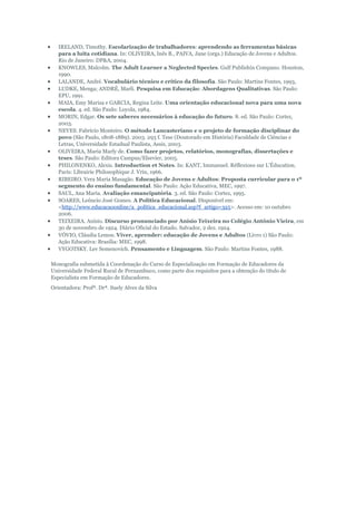 IRELAND, Timothy. Escolarização de trabalhadores: aprendendo as ferramentas básicas
para a luita cotidiana. In: OLIVEIRA, Inês B., PAIVA, Jane (orgs.) Educação de Jovens e Adultos.
Rio de Janeiro: DP&A, 2004.
KNOWLES, Malcolm. The Adult Learner a Neglected Species. Gulf Publishin Compano. Houston,
1990.
LALANDE, André. Vocabulário técnico e crítico da filosofia. São Paulo: Martins Fontes, 1993,
LUDKE, Menga; ANDRÉ, Marli. Pesquisa em Educação: Abordagens Qualitativas. São Paulo:
EPU, 1991.
MAIA, Emy Marisa e GARCIA, Regina Leite. Uma orientação educacional nova para uma nova
escola. 4. ed. São Paulo: Loyola, 1984.
MORIN, Edgar. Os sete saberes necessários à educação do futuro. 8. ed. São Paulo: Cortez,
2003.
NEVES. Fabrício Monteiro. O método Lancasteriano e o projeto de formação disciplinar do
povo (São Paulo, 1808-1889). 2003. 293 f. Tese (Doutorado em História) Faculdade de Ciências e
Letras, Universidade Estadual Paulista, Assis, 2003.
OLIVEIRA, Maria Marly de. Como fazer projetos, relatórios, monografias, dissertações e
teses. São Paulo: Editora Campus/Elsevier, 2005.
PHILONENKO, Alexis. Introduction et Notes. In: KANT, Immanuel. Réflexions sur L'Éducation.
Paris: Librairie Philosophique J. Vrin, 1966.
RIBEIRO. Vera Maria Masagão. Educação de Jovens e Adultos: Proposta curricular para o 1º
segmento do ensino fundamental. São Paulo: Ação Educativa, MEC, 1997.
SAUL, Ana Maria. Avaliação emancipatória. 3. ed. São Paulo: Cortez, 1995.
SOARES, Leôncio José Gomes. A Política Educacional. Disponível em:
<http://www.educacaoonline/a_política_educacional.asp?f_artigo=325>. Acesso em: 10 outubro
2006.
TEIXEIRA. Anísio. Discurso pronunciado por Anísio Teixeira no Colégio Antônio Vieira, em
30 de novembro de 1924. Diário Oficial do Estado. Salvador, 2 dez. 1924.
VÓVIO, Cláudia Lemos. Viver, aprender: educação de Jovens e Adultos (Livro 1) São Paulo:
Ação Educativa: Brasília: MEC, 1998.
VYGOTSKY. Lev Semenovich. Pensamento e Linguagem. São Paulo: Martins Fontes, 1988.
Monografia submetida à Coordenação do Curso de Especialização em Formação de Educadores da
Universidade Federal Rural de Pernambuco, como parte dos requisitos para a obtenção do título de
Especialista em Formação de Educadores.
Orientadora: Profª. Drª. Suely Alves da Silva

 