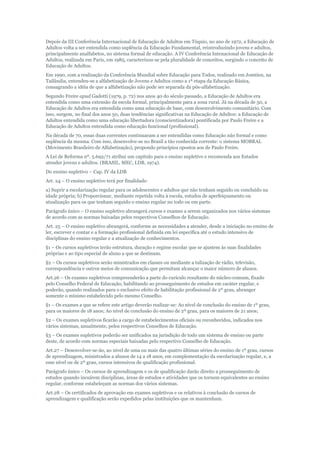 Depois da III Conferência Internacional de Educação de Adultos em Tóquio, no ano de 1972, a Educação de
Adultos volta a ser entendida como suplência da Educação Fundamental, reintroduzindo jovens e adultos,
principalmente analfabetos, no sistema formal de educação. A IV Conferência Intenacional de Educação de
Adultos, realizada em Paris, em 1985, caracterizou-se pela pluralidade de conceitos, surgindo o conceito de
Educação de Adultos.
Em 1990, com a realização da Conferência Mundial sobre Educação para Todos, realizado em Jomtien, na
Tailândia, entendeu-se a alfabetização de Jovens e Adultos como a 1ª etapa da Educação Básica,
consagrando a idéia de que a alfabetização não pode ser separada da pós-alfabetização.
Segundo Freire apud Gadotti (1979, p. 72) nos anos 40 do século passado, a Educação de Adultos era
entendida como uma extensão da escola formal, principalmente para a zona rural. Já na década de 50, a
Educação de Adultos era entendida como uma educação de base, com desenvolvimento comunitário. Com
isso, surgem, no final dos anos 50, duas tendências significativas na Educação de Adultos: a Educação de
Adultos entendida como uma educação libertadora (conscientizadora) pontificada por Paulo Freire e a
Educação de Adultos entendida como educação funcional (profissional).
Na década de 70, essas duas correntes continuaram a ser entendidas como Educação não formal e como
suplência da mesma. Com isso, desenvolve-se no Brasil a tão conhecida corrente: o sistema MOBRAL
(Movimento Brasileiro de Alfabetização), propondo princípios opostos aos de Paulo Freire.
A Lei de Reforma nº. 5.692/71 atribui um capítulo para o ensino supletivo e recomenda aos Estados
atender jovens e adultos. (BRASIL. MEC, LDB, 1974).
Do ensino supletivo – Cap. IV da LDB
Art. 24 – O ensino supletivo terá por finalidade:
a) Suprir a escolarização regular para os adolescentes e adultos que não tenham seguido ou concluído na
idade própria; b) Proporcionar, mediante repetida volta à escola, estudos de aperfeiçoamento ou
atualização para os que tenham seguido o ensino regular no todo ou em parte.
Parágrafo único – O ensino supletivo abrangerá cursos e exames a serem organizados nos vários sistemas
de acordo com as normas baixadas pelos respectivos Conselhos de Educação.
Art. 25 – O ensino supletivo abrangerá, conforme as necessidades a atender, desde a iniciação no ensino de
ler, escrever e contar e a formação profissional definida em lei específica até o estudo intensivo de
disciplinas do ensino regular e a atualização de conhecimentos.
§1 – Os cursos supletivos terão estrutura, duração e regime escolar que se ajustem às suas finalidades
próprias e ao tipo especial de aluno a que se destinam.
§2 – Os cursos supletivos serão ministrados em classes ou mediante a tulização de rádio, televisão,
correspondência e outros meios de comunicação que permitam alcançar o maior número de alunos.
Art.26 – Os exames supletivos compreenderão a parte do curículo resultante do núcleo-comum, fixado
pelo Conselho Federal de Educação, habilitando ao prosseguimento de estudos em caráter regular, e
poderão, quando realizados para o exclusivo efeito de habilitação profissional de 2º grau, abranger
somente o mínimo estabelecido pelo mesmo Conselho.
§1 – Os exames a que se refere este artigo deverão realizar-se: Ao nível de conclusão do ensino de 1º grau,
para os maiores de 18 anos; Ao nível de conclusão do ensino de 2º grau, para os maiores de 21 anos;
§2 – Os exames supletivos ficarão a cargo de estabelecimentos oficiais ou reconhecidos, indicados nos
vários sistemas, anualmente, pelos respectivos Conselhos de Educação.
§3 – Os exames supletivos poderão ser unificados na jurisdição de todo um sistema de ensino ou parte
deste, de acordo com normas especiais baixadas pelo respectivo Conselho de Educação.
Art.27 – Desenvolver-se-ão, ao nível de uma ou mais das quatro últimas séries do ensino de 1º grau, cursos
de aprendizagem, ministrados a alunos de 14 a 18 anos, em complementação da escolarização regular, e, a
esse nível ou de 2º grau, cursos intensivos de qualificação profissional.
Parágrafo único – Os cursos de aprendizagem e os de qualificação darão direito a prosseguimento de
estudos quando incuírem disciplinas, áreas de estudos e atividades que os tornem equivalentes ao ensino
regular, conforme estabeleçam as normas dos vários sistemas.
Art.28 – Os certificados de aprovação em exames supletivos e os relativos à conclusão de cursos de
aprendizagem e qualificação serão expedidos pelas instituições que os mantenham.

 