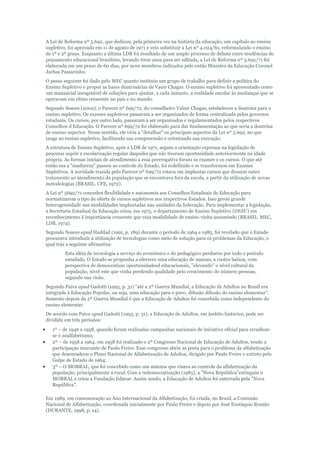 A Lei de Reforma nº 5.692, que dedicou, pela primeira vez na história da educação, um capítulo ao ensino
supletivo, foi aprovada em 11 de agosto de 1971 e veio substituir a Lei nº 4.024/61, reformulando o ensino
de 1º e 2º graus. Enquanto a última LDB foi resultado de um amplo processo de debate entre tendências do
pensamento educacional brasileiro, levando treze anos para ser editada, a Lei de Reforma nº 5.692/71 foi
elaborada em um prazo de 60 dias, por nove membros indicados pelo então Ministro da Educação Coronel
Jarbas Passarinho.
O passo seguinte foi dado pelo MEC quanto instituiu um grupo de trabalho para definir a política do
Ensino Supletivo e propor as bases doutrinárias de Vanir Chagas. O ensino supletivo foi apresentado como
um manancial inesgotável de soluções para ajustar, a cada instante, a realidade escolar às mudanças que se
operavam em ritmo crescente no país e no mundo.
Segundo Soares (2002), o Parecer nº 699/72, do conselheiro Valnir Chagas, estabeleceu a doutrina para o
ensino supletivo. Os exames supletivos passaram a ser organizados de forma centralizada pelos governos
estaduais. Os cursos, por outro lado, passaram a ser organizados e regulamentados pelos respectivos
Conselhos d Educação. O Parecer nº 699/72 foi elaborado para dar fundamentação ao que seria a doutrina
de ensino superior. Nesse sentido, ele viria a "detalhar" os principais aspectos da Lei nº 5.692, no que
tange ao ensino supletivo, facilitando sua compreensão e orientando sua execução.
A estrutura de Ensino Supletivo, após a LDB de 1971, seguiu a orientação expressa na legislação de
procurar suprir a escolarização regular daqueles que não tiveram oportunidade anteriormente na idade
própria. As formas iniciais de atendimento a essa prerrogativa foram os exames e os cursos. O que até
então era a "madureza" passou ao controle do Estado, foi redefinido e se transformou em Exames
Supletivos. A novidade trazida pelo Parecer nº 699/72 estava em implantar cursos que dessem outro
tratamento ao atendimento da população que se encontrava fora da escola, a partir da utilização de novas
metodologias (BRASIL. CFE, 1972).
A Lei nº 5692/71 concedeu flexibilidade e autonomia aos Conselhos Estaduais de Educação para
normatizarem o tipo de oferta de cursos supletivos nos respectivos Estados. Isso gerou grande
heterogeneidade nas modalidades implantadas nas unidades da federação. Para implementar a legislação,
a Secretaria Estadual da Educação criou, em 1975, o departamento de Ensino Supletivo (DESU) em
reconhecimento à importância crescente que essa modalidade de ensino vinha assumindo (BRASIL. MEC,
LDB, 1974).
Segundo Soares apud Haddad (1991, p. 189) durante o período de 1964 e 1985, foi revelado que o Estado
procurava introduzir a utilização de tecnologias como meio de solução para os problemas da Educação, o
qual trás a seguinte afirmativa:
Esta idéia de tecnologia a serviço do econômico e do pedagógico perdurou por todo o período
estudado. O Estado se propunha a oferecer uma educação de massas, a custos baixos, com
perspectiva de democratizar oportunidadesd educacionais, "elevando" o nível cultural da
população, nível este que vinha perdendo qualidade pelo crescimento do número pessoas,
segundo sua visão.
Segundo Paiva apud Gadotti (1995, p. 31) "até a 2ª Guerra Mundial, a Educação de Adultos no Brasil era
integrada à Educação Popular, ou seja, uma educação para o povo, difusão difusão do ensino elementar".
Somente depois da 2ª Guerra Mundial é que a Educação de Adultos foi concebida como independente do
ensino elementar.
De acordo com Paiva apud Gadotti (1995, p. 31), a Educação de Adultos, em âmbito histórico, pode ser
dividida em três períodos:
1º – de 1946 a 1958, quando foram realizadas campanhas nacionais de iniciativa oficial para erradicarse o analfabetismo;
2º – de 1958 a 1964. em 1958 foi realizado o 2º Congresso Nacional de Educação de Adultos, tendo a
participação marcante de Paulo Freire. Esse congresso abriu as porta para o problema da alfabetização
que desencadeou o Plano Nacional de Alfabetização de Adultos, dirigido por Paulo Freire e extinto pelo
Golpe de Estado de 1964;
3º – O MOBRAL, que foi concebido como um sistema que visava ao controle da alfabetização da
população, principalmente a rural. Com a redemocratização (1985), a "Nova República"extinguiu o
MOBRAL e criou a Fundação Educar. Assim sendo, a Educação de Adultos foi enterrada pela "Nova
República".
Em 1989, em comemoração ao Ano Internacional da Alfabetização, foi criada, no Brasil, a Comissão
Nacional de Alfabetização, coordenada inicialmente por Paulo Freire e depois por José Eustáquio Romão
(DURANTE, 1998, p. 14).

 