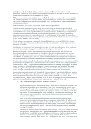 Com o fechamento da Fundação Educar, em 1990, o Governo Federal ausenta-se desse cenário
educacional, havendo um esvaziamento constatado pela inexistência de um órgão ou setor do Ministério da
Educação voltado para esse tipo de modalidade de ensino.
A falta de recursos financeiros, aliada à escassa produção de estudos e pesquisas sobre essa modalidade,
tem contribuído para que essa educação se torne uma mera reprodução do ensino para jovens e adultos.
Isso explica o histórico distanciamento entre sociedade civil e Estado no que diz respeito aos problemas
educacionais brasileiros.
No Plano Nacional de Educação, temos como um dos objetivos e prioridades:
Garantia de ensino fundamental a todos os que não tiveram acesso na idade própria ou que não o
concluíram. A erradicação do analfabetismo faz parte dessa prioridade, considerando-se a alfabetização de
jovens e adultos como ponto de partida intrínseca desse nível de ensino. A alfabetização dessa população é
entendida no sentido amplo de domínio dos instrumentos básicos da cultura letrada, das operações
matemáticas elementarres, da evolução histórica da sociedade humana, da diversidade do espaço físico e
político mundial da constituição brasileira. Envolve, ainda, a formação do cidadão responsável e consciente
de seus direitos (BRASIL. PNE, out. 2006).
Apesar de todas essas propostas e segundo Freire (apud Gadotti, 1979, p. 72), a UNESCO nos mostra,
através de dados, que o "número de analfabetos no mundo tem aumentado e o Brasil engrossa cada vez
mais essas estatísticas".
Esse fracasso, de acordo com Freire apud Gadotti (1979, p. 72), pode ser explicado por vários problemas,
tais como: "a concepção pedagógica e os problemas metodológicos, entre outros".
A Educação de Jovens e Adultos deve ser sempre uma educação multicultural, uma educação que
desenvolva o conhecimento e a integração na diversidade cultural, como afirma Gadotti (1979), uma
educação educação para a compreensão mútua, contra a exclusão por motivos de raça, sexo, cultura ou
outras formas de discriminação e, para isso, o educador deve conhecer bem o próprio meio do educando,
pois somente conhecendo a realidade desses jovens e adultos é que haverá uma educação de qualidade.
Considerando a própria realidade dos educandos, o educador conseguirá promover a motivação necessária
à aprendizagem, despertando neles interesses e entusiasmos, abrindo-lhes um maior campo para atingir o
conhecimento. O jovem e o adulto querem ver a aplicação imediata do que estão aprendendo e, ao mesmo
tempo, precisam ser estimulados para resgatarem a sua auto-estima, pois sua "ignorância" lhes trará
ansiedade, angústia e "complexo de inferioridade". Esses jovens e adultos são tão capazes como uma
criança, exigindo somente mais técnica e metodologia eficientes para esse tipo de modalidade.
Diante do exposto quanto a história da Educação de Jovens e Adultos, é imprescindível falarmos também,
da história de um dos principais expoentes nessa modalidade educacional que foi Paulo Freire, ao abordar
a educação popular e comunitária, voltada para os jovens e adultos que estão fora da faixa etária,
procurando instituir a política educacional como forma de suprir tal demanda que outrora, encontrava-se
aquém, visto ser a educação um fenômeno social capaz de mudar a realidade de um país.
1.

2.3 – Paulo Freire: pensamento, política e educação
Segundo estudos realizados por Gerhardt (2006) e elucidados em seu trabalho intitulado Uma
voz européia: arqueologia de um pensamento, Paulo Freire nasceu no Recife, na mais pobre
área dessa grande nação latino-americana. Embora criado em uma família de classe média,
interessou-se pela educação dos oprimidos de sua região. Formou-se em Direito e desenvolveu
um "sistema" de ensino para todos os níveis da educação. Foi encarcerado duas vezes em seu
país e tornou-se famoso no exterior. Hoje, Paulo Freire é considerado o mais conhecido
educador de nosso tempo.
Paulo Freire dá início a trabalhos com iniciativas populares, quando decide organizar,
juntamente com paróquias católicas, projetos que abrangem desde o jardim de infância até à
educação de adultos, objetivando o desenvolvimento do currículo e a formação de professores.
O resultado desse trabalho foi partilhado com outros grupos: técnicas como estudo em grupo,
ação em grupo, mesas redondas, debates e distribuição de fichas temáticas eram praticados
nesse tipo de trabalho.
Foi a partir do desenvolvimento desse projeto que se começou a falar de um sistema de técnicas
educacionais, o "Sistema Paulo Freire", que podia ser aplicado em todos os graus da educação
formal e da não-formal. Mais tarde, nas décadas e 70 e 80, no seu trbalho em alfabetização, um
elemento do sistema foi interpretado sob a denominação "Método Paulo Freire" e
"conscientização" como um passe-partout para a revolução. Por essa razão, Paulo Freire parou

 