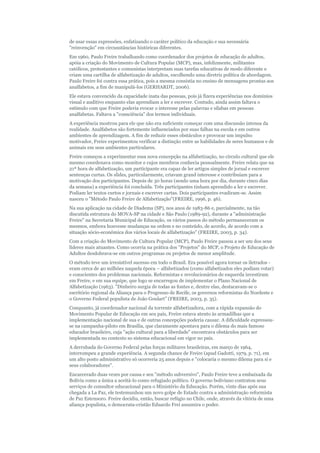 de usar essas expressões, enfatizando o caráter político da educação e sua necessária
"reinvenção" em circunstâncias históricas diferentes.
Em 1960, Paulo Freire trabalhando como coordenador dos projetos de educação de adultos,
apóia a criação do Movimento de Cultura Popular (MCP), mas, infelizmente, militantes
católicos, protestantes e comunistas interpretam suas tarefas educativas de modo diferente e
criam uma cartilha de alfabetização de adultos, escolhendo uma diretriz política de abordagem.
Paulo Freire foi contra essa prática, pois a mesma consistia no ensino de mensagens prontas aos
analfabetos, a fim de manipulá-los (GERHARDT, 2006).
Ele estava convencido da capacidade inata das pessoas, pois já fizera experiências nos domínios
visual e auditivo enquanto elas aprendiam a ler e escrever. Contudo, ainda assim faltava o
estímulo com que Freire poderia evocar o interesse pelas palavras e sílabas em pessoas
analfabetas. Faltava a "consciência" dos termos individuais.
A experiência mostrou para ele que não era suficiente começar com uma discussão intensa da
realidade. Analfabetos são fortemente influenciados por suas falhas na escola e em outros
ambientes de aprendizagem. A fim de reduzir esses obstáculos e provocar um impulso
motivador, Freire experimentou verificar a distinção entre as habilidades de seres humanos e de
animais em seus ambientes particulares.
Freire começou a experimentar essa nova concepção na alfabetização, no círculo cultural que ele
mesmo coordenava como monitor e cujos membros conhecia pessoalmente. Freire relata que na
21ª hora de alfabetização, um participante era capaz de ler artigos simples de jornal e escrever
sentenças curtas. Os slides, particularmente, criavam grand interesse e contribuíam para a
motivação dos participantes. Depois de 30 horas (sendo uma hora por dia, durante cinco dias
da semana) a experiência foi concluída. Três participantes tinham aprendido a ler e escrever.
Podiam ler textos curtos e jornais e escrever cartas. Dois participantes evadiram-se. Assim
nasceu o "Método Paulo Freire de Alfabetização"(FREIRE, 1996, p. 46).
Na sua aplicação na cidade de Diadema (SP), nos anos de 1983-86 e, parcialmente, na tão
discutida estrutura do MOVA-SP na cidade e São Paulo (1989-92), durante a "administração
Freire" na Secretaria Municipal de Educação, os vários passos do método permaneceram os
mesmos, embora houvesse mudanças na ordem e no conteúdo, de acordo, de acordo com a
situação sócio-econômica dos vários locais de alfabetização" (FREIRE, 2003, p. 34).
Com a criação do Movimento de Cultura Popular (MCP), Paulo Freire passou a ser um dos seus
líderes mais atuantes. Como ocorria na prática dos "Projetos" do MCP, o Projeto de Educação de
Adultos desdobrava-se em outros programas ou projetos de menor amplitude.
O método teve um irresistível sucesso em todo o Brasil. Era possível agora tornar os iletrados eram cerca de 40 milhões naquela época – alfabetizados (como alfabetizados eles podiam votar)
e conscientes dos problemas nacionais. Reformistas e revolucionários de esquerda investiram
em Freire, e em sua equipe, que logo se encarregou de implementar o Plano Nacional de
Alfabetização (1963). "Dinheiro surgia de todas as fontes e, dentre elas, destacavam-se o
escritório regional da Aliança para o Progresso de Recife, os governos reformistas do Nordeste e
o Governo Federal populista de João Goulart" (FREIRE, 2003, p. 35).
Conquanto, já coordenador nacional da torrente alfabetizadora, com a rápida expansão do
Movimento Popular de Educação em seu país, Freire estava atento às armadilhas que a
implementação nacional de sua e de outras concepções poderia causar. A dificuldade expressouse na campanha-piloto em Brasília, que claramente apontava para o dilema do mais famoso
educador brasileiro, cuja "ação cultural para a liberdade" encontrava obstáculos para ser
implementada no contexto so sistema educacional em vigor no país.
A derrubada do Governo Federal pelas forças militares brasileiras, em março de 1964,
interrompeu a grande experiência. A segunda chance de Freire (apud Gadotti, 1979, p. 71), em
um alto posto administrativo só ocorreria 25 anos depois e "colocaria o mesmo dilema para si e
seus colaboradores".
Encarcerado duas vezes por causa e seu "método subversivo", Paulo Freire teve a embaixada da
Bolívia como a única a aceitá-lo como refugiado político. O governo boliviano contratou seus
serviços de consultor educacional para o Ministério da Educação. Porém, vinte dias após sua
chegada a La Paz, ele testemunhou um novo golpe de Estado contra a administração reformista
de Paz Estensoro. Freire decidiu, então, buscar refúgio no Chile, onde, através da vitória de uma
aliança populista, o democrata-cristão Eduardo Frei assumira o poder.

 