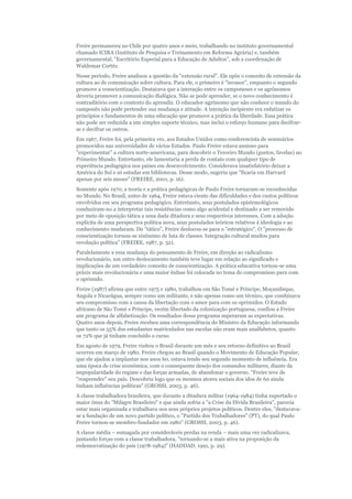 Freire permaneceu no Chile por quatro anos e meio, trabalhando no instituto governamental
chamado ICIRA (Instituto de Pesquisa e Treinamento em Reforma Agrária) e, também
governamental, "Escritório Especial para a Educação de Adultos", sob a coordenação de
Waldemar Cortéz.
Nesse período, Freire analisou a questão da "extensão rural". Ele opôs o conceito de extensão da
cultura ao de comunicação sobre cultura. Para ele, o primeiro é "invasor", enquanto o segundo
promove a conscientização. Destacava que a interação entre os camponeses e os agrônomos
deveria promover a comunicação dialógica. Não se pode aprender, se o novo conhecimento é
contraditório com o contexto do aprendiz. O educador-agrônomo que não conhece o mundo do
camponês não pode pretender sua mudança e atitude. A intenção incipiente era enfatizar os
princípios e fundamentos de uma educação que promove a prática da liberdade. Essa prática
não pode ser reduzida a um simples suporte técnico, mas inclui o esforço humano para decifrarse e decifrar os outros.
Em 1967, Freire foi, pela primeira vez, aos Estados Unidos como conferencista de seminários
promovidos nas universidades de vários Estados. Paulo Freire estava ansioso para
"experimentar" a cultura norte-americana, para descobrir o Terceiro Mundo (guetos, favelas) no
Primeiro Mundo. Entretanto, ele lamentaria a perda de contato com qualquer tipo de
experiência pedagógica nos países em desenvolvimento. Considerava insatisfatório deixar a
América do Sul e só estudar em bibliotecas. Desse modo, sugeriu que "ficaria em Harvard
apenas por seis meses" (FREIRE, 2001, p. 16).
Somente após 1970, a teoria e a prática pedagógicas de Paulo Freire tornaram-se reconhecidas
no Mundo. No Brasil, antes de 1964, Freire estava ciente das dificuldades e dos custos políticos
envolvidos em seu programa pedagógico. Entretanto, seus postulados epistemológicos
conduziram-no a interpretar tais resistências como algo acidental e destinado a ser removido
por meio de oposição tática a uma dada ditadura e seus respectivos interesses. Com a adoção
explícita de uma perspectiva política nova, seus postulados teóricos relativos à ideologia e ao
conhecimento mudaram. Do "tático", Freire deslocou-se para o "estratégico". O "processo de
conscientização tornou-se sinônimo de luta de classes. Integração cultural mudou para
revolução política" (FREIRE, 1987, p. 32).
Paralelamente a essa mudança do pensamento de Freire, em direção ao radicalismo
revolucionário, um outro deslocamento também teve lugar em relação ao significado e
implicações de um verdadeiro conceito de conscientização. A prática educativa tornou-se uma
práxis mais revolucionária e uma maior ênfase foi colocada no tema do compromisso para com
o oprimido.
Freire (1987) afirma que entre 1975 e 1980, trabalhou em São Tomé e Príncipe, Moçambique,
Angola e Nicarágua, sempre como um militante, e não apenas como um técnico, que combinava
seu compromisso com a causa da libertação com o amor para com os oprimidos. O Estado
africano de São Tomé e Príncipe, recém libertado da colonização portuguesa, confiou a Freire
um programa de alfabetização. Os resultados desse programa superaram as expectativas.
Quatro anos depois, Freire recebeu uma correspondência do Ministro da Educação informando
que tanto os 55% dos estudantes matriculados nas escolas não eram mais analfabetos, quanto
os 72% que já tinham concluído o curso.
Em agosto de 1979, Freire visitou o Brasil durante um mês e seu retorno definitivo ao Brasil
ocorreu em março de 1980. Freire chegou ao Brasil quando o Movimento de Educação Popular,
que ele ajudou a implantar nos anos 60, estava tendo seu segundo momento de influência. Era
uma época de crise econômica, com o consequente desejo dos comandos militares, diante da
impopularidade do regime e das forças armadas, de abandonar o governo. "Freire teve de
"reaprender" seu país. Descobriu logo que os mesmos atores sociais dos idos de 60 ainda
tinham influências políticas" (GROSSI, 2003, p. 46).
A classe trabalhadora brasileira, que durante a ditadura militar (1964-1984) tinha suportado o
maior ônus do "Milagre Brasileiro" e que ainda sofria a "a Crise da Dívida Brasileira", parecia
estar mais organizada e trabalhava nos seus próprios projetos políticos. Dentre eles, "destavavase a fundação de um novo partido político, o "Partido dos Trabalhadores" (PT), do qual Paulo
Freire tornou-se membro-fundador em 1980" (GROSSI, 2003, p. 46).
A classe média – esmagada por consideráveis perdas na renda – mais uma vez radicalizava,
juntando forças com a classe trabalhadora, "tornando-se a mais ativa na proposição da
redemocratização do país (1978-1984)" (HADDAD, 1991, p. 29).

 