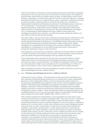 Paulo Freire idealizou e testou tanto um sistema educacional quanto uma filosofia de educação,
primariamente nos vários anos de seu ativo envolvimento na América Latina. Seu trabalho foi,
posteriormente, desenvolvido nos Estados Unidos, na Suíça, na Guiné-Bissau, em São Tomé e
Príncipe, na Nicarágua e em vários outros países do Terceiro e do Primeiro Mundo. A concepção
educaional freireana centra-se no potencial humano para a criatividade e a liberdade no interior
de estruturas político-econômico-culturais opressoras. Ela aponta para a descoberta e a
implementação de alternativas libertadoras na interação e transformação sociais, via processo
de "conscientização". "Conscientização" foi definida como o processo no qual as pessoas
atingem uma profunda compreensão, tanto da realidade sócio-cultural que conforma suas
vidas, quanto de sua capacidade para transformá-la. Ela envolve entendimento praxiológico,
isto é, a compreensão da relação dialética entre ação e reflexão. Freire propõe uma
abordagem praxiológica para a educação, no sentido de uma ação criticamente reflexiva e de
uma reflexiva crítica que seja baseada na prática.
Para Freire (1980), o sistema educacional e a filosofia da educação têm suas referências em uma
míriade de correntes filosóficas, tais como Fenomenologia, Existencialismo, Personalismo
Cristão, Marxismo Humanista e Hegelianismo, cujo detalhado enfoque ultrapassaria os limites
desse perfil. Ele participou da importação de doutrinas e idéias européias para o Brasil,
assimilando-os às necessidades de uma situação sócio-econômica específica e, desta forma,
expandindo-as e refocalizando-as em um modo de pensar provocativo, mesmo para os
pensadorese intelectuais europeus e norte-americanos.
Para decepção de muitos intelectuais acadêmicos tradicionais do Primeiro Mundo, sua filosofia
e "sistema" tornaram-se tão correntes e universais que os "temas geradores" permaneceram no
centro dos debates educacionais da pedagogia crítica nas últimas três décadas.
Freire experimentou várias expressões da opressão. Ele as usou para formular sua crítica e
análise institucional, dos modos pelos quais as ideologias dominantes e opressivas estão
encravadas nas regras, nos procedimentos e nas tradições das instituições e sistemas. Fazendo
isso, ele permanecerá o utópico que é, mantendo sua fé na capacidade do povo em dizer sua
palavra e, dessa forma, recriar o mundo social, estabelecendo uma sociedade mais justa.
Após essa trajetória da história é relevante aprofundarmos questões pertinentes ao processo de
ensino-aprendizagem de jovens e adultos no Brasil.
2.

2.4 – O Ensino-Aprendizagem de Jovens e Adultos no Brasil
A Educação de Jovens e Adultos – EJA está prevista na LDB 9.424/1996 e classificada como
parte integrante da Educação Básica, portanto deve ser encarada com o mesmo compromisso
presente no ensino fundamental. Todavia, um breve levantamento já pode evidenciar as
divergências na aplicabilidade deste segmento escolar. Do ponto de vista pedagógico podemos
destacar a falta de profissionais habilitados para trabalhar com adultos, a falta de recursos
didáticos e, sobretudo, a falta de estratégias metodológicas direcionadas para este público
específico. São muitos os entraves encontrados por aqueles que já tiveram alguma experiência
na Educação de Jovens e Adultos. "Apesar da importante função social desempenhada por esta
modalidade educativa, uma vez que se encarrega de reparar as desigualdades causadas àqueles
alunos evadidos do ensino regular" (BRASIL. MEC, LDB out. 2006, p. 15).
Hoje é notável a expansão da educação básica, e há um quantitativo de vagas cada vez mais
crescente a fim de fazer jus ao princípio da obrigatoriedade "toda criança na escola". Entretanto,
as condições sociais adversas acabam condicionando o sucesso de muitos alunos. A média
nacional de permanência na escola no período obrigatório é de oito anos, todavia, a realidade se
estende até os 11 anos em média, e muitos alunos permanecem no ensino fundamental, quando
já deveriam estar cursando o ensino médio. As expressões mais claras desta realidade são a
repetência, a reprovação, e principalmente, a evasão. Ambas promovem a manutenção da
distorção idade e ano escolar retardando o acerto no fluxo escolar que continua a reproduzir
excluídos. Neste contexto perverso, a Educação e Jovens e Adultos em muitos casos se constitui
na única alternativa de inclusão social para os alunos que já estão fora do sistema de ensino.
Diante desta realidade novos métodos de ensino precisam ser experimentados, novos
conteúdos, novas estratégias. De acordo com os Parâmetros Curriculares Nacionais os
conteúdos ministrados em sala de aula precisam estar de acordo com um padrão mínimo, e ao
mesmo tempo, estar sintonizados com as particularidades e especificidades do lugar em que o
ensino está sendo desenvolvido. Precisam ser oferecidas condições para que os alunos possam

 