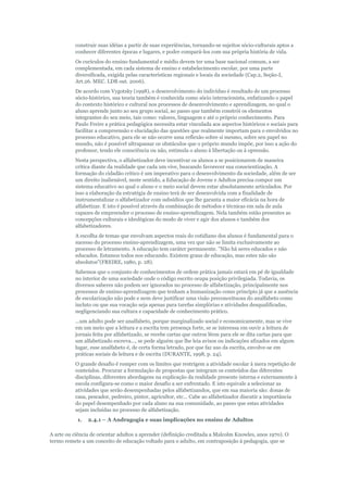 construir suas idéias a partir de suas experiências, tornando-se sujeitos sócio-culturais aptos a
conhecer diferentes épocas e lugares, e poder compará-los com sua própria história de vida.
Os curículos do ensino fundamental e médio devem ter uma base nacional comum, a ser
complementada, em cada sistema de ensino e estabelecimento escolar, por uma parte
diversificada, exigida pelas características regionais e locais da sociedade (Cap.2, Seção-I,
Art.26. MEC. LDB out. 2006).
De acordo com Vygotsky (1998), o desenvolvimento do indivíduo é resultado de um processo
sócio-histórico, sua teoria também é conhecida como sócio interacionista, enfatizando o papel
do contexto histórico e cultural nos processos de desenvolvimento e aprendizagem, no qual o
aluno aprende junto ao seu grupo social, ao passo que também constrói os elementos
integrantes do seu meio, tais como: valores, linguagem e até o próprio conhecimento. Para
Paulo Freire a prática pedagógica necessita estar vinculada aos aspectos históricos e sociais para
facilitar a compreensão e elucidação das questões que realmente importam para o envolvidos no
processo educativo, para ele se não ocorre uma reflexão sobre si mesmo, sobre seu papel no
mundo, não é possível ultrapassar os obstáculos que o próprio mundo impõe, por isso a ação do
professor, tendo ele consciência ou não, estimula o aluno à libertação ou à opressão.
Nesta perspectiva, o alfabetizador deve incentivar os alunos a se posicionarem de maneira
crítica diante da realidade que cada um vive, buscando favorecer sua conscientização. A
formação do cidadão crítico é um imperativo para o desenvolvimento da sociedade, além de ser
um direito inalienável, neste sentido, a Educação de Jovens e Adultos precisa compor um
sistema educativo no qual o aluno e o meio social devem estar absolutamente articulados. Por
isso a elaboração da estratégia de ensino terá de ser desenvolvida com a finalidade de
instrumentalizar o alfabetizador com subsídios que lhe garanta a maior eficácia na hora de
alfabetizar. E isto é possível através da combinação de métodos e técnicas em sala de aula
capazes de empreender o processo de ensino-aprendizagem. Nela também estão presentes as
concepções culturais e ideológicas do modo de viver e agir dos alunos e também dos
alfabetizadores.
A escolha de temas que envolvam aspectos reais do cotidiano dos alunos é fundamental para o
sucesso do processo ensino-aprendizagem, uma vez que não se limita exclusivamente ao
processo de letramento. A educação tem caráter permanente. "Não há seres educados e não
educados. Estamos todos nos educando. Existem graus de educação, mas estes não são
absolutos"(FREIRE, 1980, p. 28).
Sabemos que o conjunto de conhecimentos de ordem prática jamais estará em pé de igualdade
no interior de uma sociedade onde o código escrito ocupa posição privilegiada. Todavia, os
diversos saberes não podem ser ignorados no processo de alfabetização, principalmente nos
processos de ensino-aprendizagem que tenham a humanização como princípio já que a ausência
de escolarização não pode e nem deve justificar uma visão preconceituosa do analfabeto como
incluto ou que sua vocação seja apenas para tarefas simplórias e atividades desqualificadas,
negligenciando sua cultura e capacidade de conhecimento prático.
...um adulto pode ser analfabeto, porque marginalizado social e economicamente, mas se vive
em um meio que a leitura e a escrita tem presença forte, se se interessa em ouvir a leitura de
jornais feita por alfabetizado, se recebe cartas que outros lêem para ele se dita cartas para que
um alfabetizado escreva..., se pede alguém que lhe leia avisos ou indicações afixados em algum
lugar, esse analfabeto é, de certa forma letrado, por que faz uso da escrita, envolve-se em
práticas sociais de leitura e de escrita (DURANTE, 1998, p. 24).
O grande desafio é romper com os limites que restrigem a atividade escolar à mera repetição de
conteúdos. Procurar a formulação de propostas que integram os conteúdos das diferentes
disciplinas, diferentes abordagens na explicação da realidade presente interna e externamente à
escola configura-se como o maior desafio a ser enfrentado. E isto equivale a selecionar as
atividades que serão desempenhadas pelos alfabetizandos, que em sua maioria são: donas de
casa, pescador, pedreiro, pintor, agricultor, etc... Cabe ao alfabetizador discutir a importância
do papel desempenhado por cada aluno na sua comunidade, ao passo que estas atividades
sejam incluídas no processo de alfabetização.
1.

2.4.1 – A Andragogia e suas implicações no ensino de Adultos

A arte ou ciência de orientar adultos a aprender (definição creditada a Malcolm Knowles, anos 1970). O
termo remete a um conceito de educação voltado para o adulto, em contraposição à pedagogia, que se

 