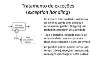 Tratamento de exceções
  (exception handling)
       • Os eventos intermediários colocados
         na delimitação de uma atividade
         representam gatilhos (triggers) que
         podem interromper uma atividade
       • Todo o trabalho realizado dentro de
         uma atividade deve ser parado e o
         fluxo será retomado a partir do evento
       • Os gatilhos podem podem ser to tipo:
         tempo (timer); exceções (exceptions);
         mensagens (messages), entre outros
 
