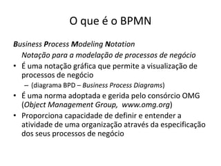 O que é o BPMN
Business Process Modeling Notation
  Notação para a modelação de processos de negócio
• É uma notação gráfica que permite a visualização de
  processos de negócio
   – (diagrama BPD – Business Process Diagrams)
• É uma norma adoptada e gerida pelo consórcio OMG
  (Object Management Group, www.omg.org)
• Proporciona capacidade de definir e entender a
  atividade de uma organização através da especificação
  dos seus processos de negócio
 