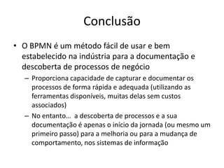 Conclusão
• O BPMN é um método fácil de usar e bem
  estabelecido na indústria para a documentação e
  descoberta de processos de negócio
   – Proporciona capacidade de capturar e documentar os
     processos de forma rápida e adequada (utilizando as
     ferramentas disponíveis, muitas delas sem custos
     associados)
   – No entanto… a descoberta de processos e a sua
     documentação é apenas o início da jornada (ou mesmo um
     primeiro passo) para a melhoria ou para a mudança de
     comportamento, nos sistemas de informação
 