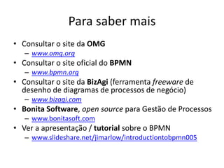 Para saber mais
• Consultar o site da OMG
   – www.omg.org
• Consultar o site oficial do BPMN
   – www.bpmn.org
• Consultar o site da BizAgi (ferramenta freeware de
  desenho de diagramas de processos de negócio)
   – www.bizagi.com
• Bonita Software, open source para Gestão de Processos
   – www.bonitasoft.com
• Ver a apresentação / tutorial sobre o BPMN
   – www.slideshare.net/jimarlow/introductiontobpmn005
 