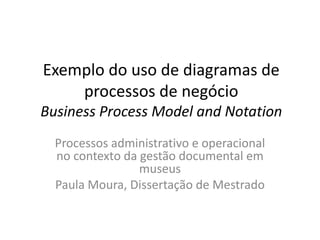 Exemplo do uso de diagramas de
    processos de negócio
Business Process Model and Notation
  Processos administrativo e operacional
  no contexto da gestão documental em
                 museus
  Paula Moura, Dissertação de Mestrado
 