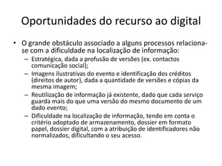 Oportunidades do recurso ao digital
• O grande obstáculo associado a alguns processos relaciona-
  se com a dificuldade na localização de informação:
   – Estratégica, dada a profusão de versões (ex. contactos
     comunicação social);
   – Imagens ilustrativas do evento e identificação dos créditos
     (direitos de autor), dada a quantidade de versões e cópias da
     mesma imagem;
   – Reutilização de informação já existente, dado que cada serviço
     guarda mais do que uma versão do mesmo documento de um
     dado evento;
   – Dificuldade na localização de informação, tendo em conta o
     critério adoptado de armazenamento, dossier em formato
     papel, dossier digital, com a atribuição de identificadores não
     normalizados, dificultando o seu acesso.
 