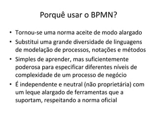 Porquê usar o BPMN?
• Tornou-se uma norma aceite de modo alargado
• Substitui uma grande diversidade de linguagens
  de modelação de processos, notações e métodos
• Simples de aprender, mas suficientemente
  poderosa para especificar diferentes níveis de
  complexidade de um processo de negócio
• É independente e neutral (não proprietária) com
  um leque alargado de ferramentas que a
  suportam, respeitando a norma oficial
 