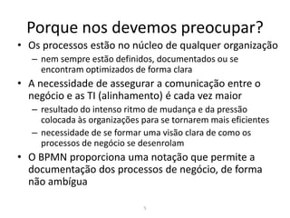 Porque nos devemos preocupar?
• Os processos estão no núcleo de qualquer organização
   – nem sempre estão definidos, documentados ou se
     encontram optimizados de forma clara
• A necessidade de assegurar a comunicação entre o
  negócio e as TI (alinhamento) é cada vez maior
   – resultado do intenso ritmo de mudança e da pressão
     colocada às organizações para se tornarem mais eficientes
   – necessidade de se formar uma visão clara de como os
     processos de negócio se desenrolam
• O BPMN proporciona uma notação que permite a
  documentação dos processos de negócio, de forma
  não ambígua

                              5
 