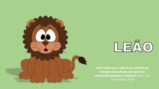 Você sabia que o leão é um animal em
extinção encontrado em parte do
continente africano e asiático? Fonte: Lion
Conservation Fund
 