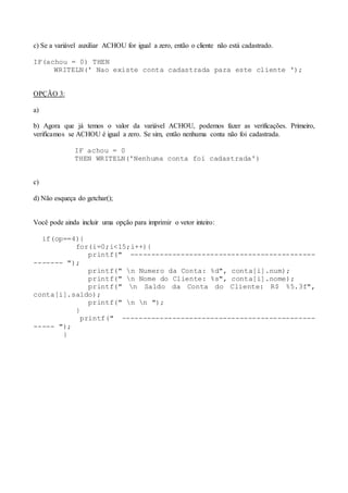 c) Se a variável auxiliar ACHOU for igual a zero, então o cliente não está cadastrado. 
IF(achou = 0) THEN 
WRITELN(' Nao existe conta cadastrada para este cliente '); 
OPÇÃO 3: 
a) 
b) Agora que já temos o valor da variável ACHOU, podemos fazer as verificações. Primeiro, 
verificamos se ACHOU é igual a zero. Se sim, então nenhuma conta não foi cadastrada. 
IF achou = 0 
THEN WRITELN('Nenhuma conta foi cadastrada') 
c) 
d) Não esqueça do getchar(); 
Você pode ainda incluir uma opção para imprimir o vetor inteiro: 
if(op==4){ 
for(i=0;i<15;i++){ 
printf(" -------------------------------------------- 
------- "); 
printf(" n Numero da Conta: %d", conta[i].num); 
printf(" n Nome do Cliente: %s", conta[i].nome); 
printf(" n Saldo da Conta do Cliente: R$ %5.3f", 
conta[i].saldo); 
printf(" n n "); 
} 
printf(" ---------------------------------------------- 
----- "); 
} 
