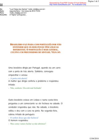 Página 1 de 3
                                                             Generated by Foxit PDF Creator © Foxit Software
SV                                                           http://www.foxitsoftware.com For evaluation only.

De:         "Luiz Felipe dos Santos" <lufel_mkt@ig.com.br>
Data:       segunda-feira, 1 de março de 2010 15:03
Para:       <lufel_mkt@ig.com.br>
Assunto:    A "lógica" portuguesa...




             BRASILEIRO FAZ PIADA COM PORTUGUÊS POR NÃO
               ENTENDER QUE OS DOIS POVOS TÊM LÓGICAS
               DIFERENTES. O PORTUGUÊS É MAIS LITERAL,
             CULTIVA UM PRECIOSISMO DE SINTAXE. VEJA SÓ:




           Uma brasileira dirigia por Portugal, quando viu um carro
           com a porta de trás aberta. Solidária, conseguiu
           emparelhar e avisou:
           - A porta está aberta!
           A mulher que dirigia conferiu o problema e respondeu
           irritada:
           - Não, senhora. Ela está mal fechada!




           Outro brasileiro estava em Lisboa e numa sexta-feira
           perguntou a um comerciante se ele fechava no sábado. O
           vendedor respondeu que não. No sábado, o brasileiro
           voltou e deu com a cara na porta. Na segunda-feira,
           cobrou irritado do português:
           - O senhor disse que não fechava!
           O homem respondeu:
           - Mas como vamos fechar se não abrimos?




                                                                                                                  12/04/2010
 