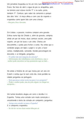 Página 2 de 3
                                                Generated by Foxit PDF Creator © Foxit Software
Um jornalista hospedou-se há um mês         num http://www.foxitsoftware.com For evaluation only.
                                                hotel em
Évora. Na hora de abrir a água da pia se atrapalhou, pois
na torneira azul estava escrito 'F' e na outra, preta,
também 'F'. Confuso, quis saber da camareira o porquê
dos dois 'efes'. A moça olhou-o com cara de espanto e
respondeu como quem fala com uma criança:
- Ora pois, fria e fervente.




Em Lisboa, a passeio, resolveu comprar uma gravata.
Entrou numa loja do Chiado e, além da gravata, comprou
ainda um par de meias, duas camisas sociais, uma pólo
esporte, um par de luvas e um cinto. Chorou um
descontinho, e pediu para fechar a conta. Viu então que o
vendedor pegou um lápis e papel e se pôs a fazer
contas, multiplicando, somando, tirando porcentagem de
desconto, e aí intrigado, perguntou:
- O senhor não tem máquina de calcular?
- Infelizmente não trabalhamos com eletrônicos, mas o
 senhor pode encontrar na loja justamente aqui ao lado...




Há ainda a história de um que morou por um ano em
Estoril e contou que lá num certo dia, meio perdido na
cidade perguntou ao português:
- Será que posso entrar nesta rua para ir ao aeroporto?
- Poder o senhor pode, mas de jeito algum vai chegar ao
aeroporto...




Um turista brasileiro alugou um carro e decidiu ir à
Espanha. Tomou uma estrada sem muita convicção e
encontrando à beira da estrada um camponês, perguntou:
- Amigo esta estrada vai para a Espanha?
E o camponês respondeu:
- Se ela for vai nos fazer muita falta por cá.




                                                                                                     12/04/2010
 