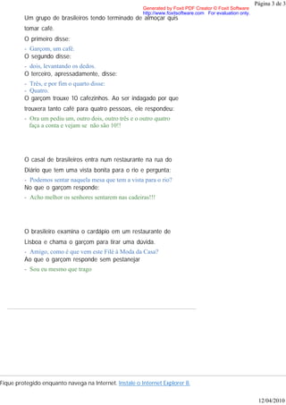 Página 3 de 3
                                                        Generated by Foxit PDF Creator © Foxit Software
                                                        http://www.foxitsoftware.com For evaluation only.
         Um grupo de brasileiros tendo terminado de almoçar quis
         tomar café.
         O primeiro disse:
         - Garçom, um café.
         O segundo disse:
         - dois, levantando os dedos.
         O terceiro, apressadamente, disse:
         - Três, e por fim o quarto disse:
         - Quatro.
         O garçom trouxe 10 cafezinhos. Ao ser indagado por que
         trouxera tanto café para quatro pessoas, ele respondeu:
         - Ora um pediu um, outro dois, outro três e o outro quatro
           faça a conta e vejam se não são 10!!




         O casal de brasileiros entra num restaurante na rua do
         Diário que tem uma vista bonita para o rio e pergunta:
         - Podemos sentar naquela mesa que tem a vista para o rio?
         No que o garçom responde:
         - Acho melhor os senhores sentarem nas cadeiras!!!




         O brasileiro examina o cardápio em um restaurante de
         Lisboa e chama o garçom para tirar uma dúvida.
         - Amigo, como é que vem este Filé à Moda da Casa?
         Ao que o garçom responde sem pestanejar
         - Sou eu mesmo que trago




Fique protegido enquanto navega na Internet. Instale o Internet Explorer 8.


                                                                                                             12/04/2010
 