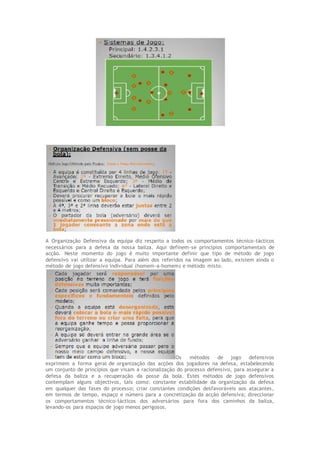 A Organização Defensiva da equipa diz respeito a todos os comportamentos técnico-tácticos
necessários para a defesa da nossa baliza. Aqui definem-se princípios comportamentais de
acção. Neste momento do jogo é muito importante definir que tipo de método de jogo
defensivo vai utilizar a equipa. Para além dos referidos na imagem ao lado, existem ainda o
método de jogo defensivo individual (homem-a-homem) e método misto.
Os métodos de jogo defensivos
exprimem a forma geral de organização das acções dos jogadores na defesa, estabelecendo
um conjunto de princípios que visam a racionalização do processo defensivo, para assegurar a
defesa da baliza e a recuperação da posse da bola. Estes métodos de jogo defensivos
contemplam alguns objectivos, tais como: constante estabilidade da organização da defesa
em qualquer das fases do processo; criar constantes condições desfavoráveis aos atacantes,
em termos de tempo, espaço e número para a concretização da acção defensiva; direccionar
os comportamentos técnico-tácticos dos adversários para fora dos caminhos da baliza,
levando-os para espaços de jogo menos perigosos.
 