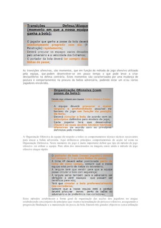 As transições ofensivas, são momentos, que em função do método de jogo ofensivo utilizado
pela equipa, que podem desenvolver-se em pouco tempo o que pode levar a criar
desiquilibrios na defesa contrária. Estes momentos são caracterizados por uma mudança de
postura e comportamentos na procura da baliza adversária, podendo estar um e/ou vários
jogadores envolvidos.
A Organização Ofensiva da equipa diz respeito a todos os comportamentos técnico-tácticos necessários
para atacar a baliza adversária. Aqui definem-se princípios comportamentais de acção tal como na
Organização Defensiva. Neste momento do jogo é muito importante definir que tipo de método de jogo
ofensivo vai utilizar a equipa. Para além dos mencionados na imagem, existe ainda o método de jogo
ofensivo ataque rápido.
Estes métodos estabelecem a forma geral de organização das acções dos jogadores no ataque
estabelecendo umconjunto de princípios que visama racionalização do processo ofensivo, assegurando a
progressão/finalização e a manutenção da posse da bola. Existem três grandes objectivos coma utilização
 
