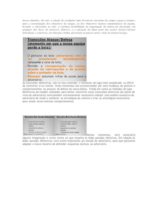 destes métodos, são eles: a criação de condições mais favoráveis emtermos de, tempo, espaço e numero,
para a concretização dos objectivos do ataque, ou dos objectivos tácticos momentâneos da equipa,
levando o adversário ao erro; a contínua instabilidade da organização da defesa do adversário, em
qualquer das fases do processo ofensivo; e a execução da maior parte das acções técnico -tácticas
individuais e colectivas, em direcção à baliza adversária ou para as zonas vitais do terreno de jogo.
As transições defensivas, são no meu entender o momento do jogo mais complicado ou difícil
de contrariar e/ou treinar. Estes momentos são caracterizados por uma mudança de postura e
comportamentos na procura da defesa da nossa baliza. Tendo em conta os métodos de jogo
defensivos do modelo utilizados para tentar contrariar estas transições ofensivas (do ponto de
vista do adversário) será também extremamente necessário realizar uma análise exaustiva do
adversário de modo a conhecer as estratégias do mesmo e criar as estratégias necessárias
para anular esses mesmos comportamentos.
Nestes momentos, será necessária
alguma imaginação e muito treino no que respeita ás bolas paradas ofensivas. Em relação ás
bolas paradas defensivas será muito importante um estudo do adversário, para que possamos
adaptar a nossa maneira de defender esquemas tácticos ao adversário.
 