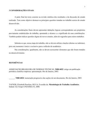 3

3 CONSIDERAÇÕES FINAIS


       A parte final do texto consiste na revisão sintética dos resultados e da discussão do estudo
realizado. Tem como objetivo destacar as principais questões tratadas no trabalho acerca do estudo
desenvolvido.


       As considerações finais devem apresentar deduções lógicas correspondentes aos propósitos
previamente estabelecidos do trabalho, apontando o alcance e o significado de suas contribuições.
Também podem indicar questões dignas de novos estudos, além de sugestões para outros trabalhos.


       Salienta-se que, nessa etapa do trabalho, não se devem utilizar citações (diretas ou indiretas),
pois este momento é único e exclusivo para a reflexão do acadêmico.
       Nas considerações, igualmente, não se devem acrescentar elementos que não foram tratados
no desenvolvimento.




REFERÊNCIAS


ASSOCIAÇÃO BRASILEIRA DE NORMAS TÉCNICAS. NBR 6022: artigo em publicação
periódica científica impressa: apresentação. Rio de Janeiro, 2003.


______. NBR 6024: numeração progressiva das seções de um documento. Rio de Janeiro, 2003.


TAFNER, Elisabeth Penzlien; SILVA, Everaldo da. Metodologia do Trabalho Acadêmico.
Indaial: Ed. Grupo UNIASSELVI, 2008.
 