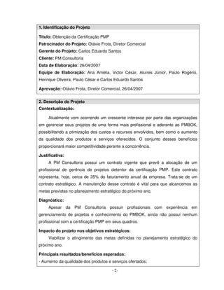 1. Identificação do Projeto

Título: Obtenção da Certificação PMP
Patrocinador do Projeto: Otávio Frota, Diretor Comercial
Gerente do Projeto: Carlos Eduardo Santos
Cliente: PM Consultoria
Data de Elaboração: 26/04/2007
Equipe de Elaboração: Ana Amélia, Victor César, Aluíres Júnior, Paulo Rogério,
Henrique Oliveira, Paulo César e Carlos Eduardo Santos

Aprovação: Otávio Frota, Diretor Comercial, 26/04/2007


2. Descrição do Projeto
Contextualização:

     Atualmente vem ocorrendo um crescente interesse por parte das organizações
em gerenciar seus projetos de uma forma mais profissional e aderente ao PMBOK,
possibilitando a otimização dos custos e recursos envolvidos, bem como o aumento
da qualidade dos produtos e serviços oferecidos. O conjunto desses benefícios
proporcionará maior competitividade perante a concorrência.

Justificativa:
     A PM Consultoria possui um contrato vigente que prevê a alocação de um
profissional de gerência de projetos detentor da certificação PMP. Este contrato
representa, hoje, cerca de 35% do faturamento anual da empresa. Trata-se de um
contrato estratégico. A manutenção desse contrato é vital para que alcancemos as
metas previstas no planejamento estratégico do próximo ano.

Diagnóstico:
     Apesar      da   PM Consultoria possuir profissionais    com   experiência em
gerenciamento de projetos e conhecimento do PMBOK, ainda não possui nenhum
profissional com a certificação PMP em seus quadros.

Impacto do projeto nos objetivos estratégicos:
     Viabilizar o atingimento das metas definidas no planejamento estratégico do
próximo ano.

Principais resultados/benefícios esperados:
- Aumento da qualidade dos produtos e serviços ofertados;

                                       - 2-
 