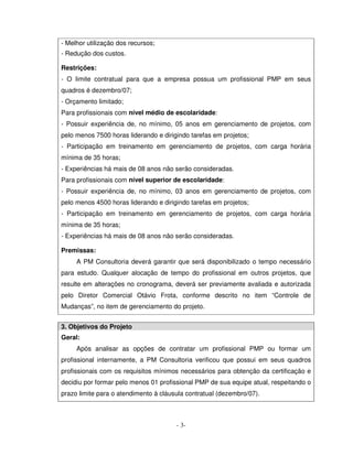 - Melhor utilização dos recursos;
- Redução dos custos.

Restrições:
- O limite contratual para que a empresa possua um profissional PMP em seus
quadros é dezembro/07;
- Orçamento limitado;
Para profissionais com nível médio de escolaridade:
- Possuir experiência de, no mínimo, 05 anos em gerenciamento de projetos, com
pelo menos 7500 horas liderando e dirigindo tarefas em projetos;
- Participação em treinamento em gerenciamento de projetos, com carga horária
mínima de 35 horas;
- Experiências há mais de 08 anos não serão consideradas.
Para profissionais com nível superior de escolaridade:
- Possuir experiência de, no mínimo, 03 anos em gerenciamento de projetos, com
pelo menos 4500 horas liderando e dirigindo tarefas em projetos;
- Participação em treinamento em gerenciamento de projetos, com carga horária
mínima de 35 horas;
- Experiências há mais de 08 anos não serão consideradas.

Premissas:
     A PM Consultoria deverá garantir que será disponibilizado o tempo necessário
para estudo. Qualquer alocação de tempo do profissional em outros projetos, que
resulte em alterações no cronograma, deverá ser previamente avaliada e autorizada
pelo Diretor Comercial Otávio Frota, conforme descrito no item “Controle de
Mudanças”, no item de gerenciamento do projeto.


3. Objetivos do Projeto
Geral:
     Após analisar as opções de contratar um profissional PMP ou formar um
profissional internamente, a PM Consultoria verificou que possui em seus quadros
profissionais com os requisitos mínimos necessários para obtenção da certificação e
decidiu por formar pelo menos 01 profissional PMP de sua equipe atual, respeitando o
prazo limite para o atendimento à cláusula contratual (dezembro/07).



                                       - 3-
 