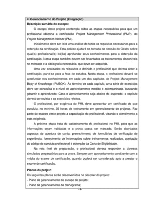 4. Gerenciamento do Projeto (Integração)
Descrição sumária do escopo:
     O escopo deste projeto contempla todas as etapas necessárias para que um
profissional obtenha a certificação Project Management Professional (PMP), do
Project Management Institute (PMI).
     Inicialmente deve ser feita uma análise de todos os requisitos necessários para a
obtenção da certificação. Esta análise ajudará na tomada de decisão do Gestor sobre
qual(is) profissional(is) irá(ão) aprofundar seus conhecimentos para a obtenção da
certificação. Nesta etapa também devem ser levantados os treinamentos disponíveis
no mercado e a bibliografia necessária, que deve ser adquirida.
     Uma vez analisados os requisitos e definido o profissional que deverá obter a
certificação, parte-se para a fase de estudos. Nesta etapa, o profissional deverá se
aprofundar nos conhecimentos em cada um dos capítulos do Project Management
Body of Knowledge (PMBOK). Ao término de cada capítulo, uma série de exercícios
deve ser concluída e o nível de aproveitamento medido e acompanhado, buscando
garantir o aprendizado. Caso o aproveitamento seja abaixo do esperado, o capítulo
deverá ser revisto e os exercícios refeitos.
     O profissional, por exigência do PMI, deve apresentar um certificado de que
concluiu, no mínimo, 35 horas de treinamento em gerenciamento de projetos. Faz
parte do escopo deste projeto a capacitação do profissional, visando o atendimento a
esta exigência.
     A próxima etapa trata do cadastramento do profissional no PMI, para que as
informações sejam validadas e a prova possa ser marcada. Serão abordados
aspectos de abertura de conta, preenchimento de formulários de verificação de
experiência, fornecimento de informações sobre treinamentos realizados, aceitação
do código de conduta profissional e obtenção da Carta de Eligibilidade.
     Na reta final de preparação, o profissional deverá responder a diversos
simulados preparatórios para a prova. Sempre com aproveitamento condizente com a
média do exame de certificação, quando poderá ser considerado apto a prestar o
exame de certificação.

Planos do projeto:
Os seguintes planos serão desenvolvidos no decorrer do projeto:
- Plano de gerenciamento do escopo do projeto;
- Plano de gerenciamento do cronograma;
                                     - 4-
 