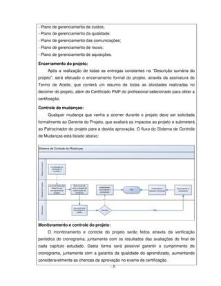 - Plano de gerenciamento de custos;
- Plano de gerenciamento da qualidade;
- Plano de gerenciamento das comunicações;
- Plano de gerenciamento de riscos;
- Plano de gerenciamento de aquisições.

Encerramento do projeto:
     Após a realização de todas as entregas constantes na “Descrição sumária do
projeto”, será efetuado o encerramento formal do projeto, através da assinatura do
Termo de Aceite, que conterá um resumo de todas as atividades realizadas no
decorrer do projeto, além do Certificado PMP do profissional selecionado para obter a
certificação.

Controle de mudanças:
     Qualquer mudança que venha a ocorrer durante o projeto deve ser solicitada
formalmente ao Gerente do Projeto, que avaliará os impactos ao projeto e submeterá
ao Patrocinador do projeto para a devida aprovação. O fluxo do Sistema de Controle
de Mudanças está listado abaixo:




Monitoramento e controle do projeto:
     O monitoramento e controle do projeto serão feitos através da verificação
periódica do cronograma, juntamente com os resultados das avaliações do final de
cada capítulo estudado. Desta forma será possível garantir o cumprimento do
cronograma, juntamente com a garantia da qualidade do aprendizado, aumentando
consideravelmente as chances de aprovação no exame de certificação.
                                       - 5-
 