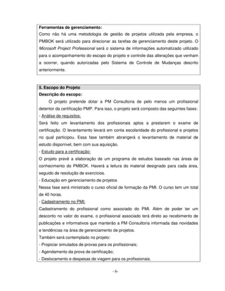 Ferramentas de gerenciamento:
Como não há uma metodologia de gestão de projetos utilizada pela empresa, o
PMBOK será utilizado para direcionar as tarefas de gerenciamento deste projeto. O
Microsoft Project Professional será o sistema de informações automatizado utilizado
para o acompanhamento do escopo do projeto e controle das alterações que venham
a ocorrer, quando autorizadas pelo Sistema de Controle de Mudanças descrito
anteriormente.



5. Escopo do Projeto
Descrição do escopo:
     O projeto pretende dotar a PM Consultoria de pelo menos um profissional
detentor da certificação PMP. Para isso, o projeto será composto das seguintes fases:
- Análise de requisitos:
Será feito um levantamento dos profissionais aptos a prestarem o exame de
certificação. O levantamento levará em conta escolaridade do profissional e projetos
no qual participou. Essa fase também abrangerá o levantamento de material de
estudo disponível, bem com sua aquisição.
- Estudo para a certificação:
O projeto prevê a elaboração de um programa de estudos baseado nas áreas de
conhecimento do PMBOK. Haverá a leitura do material designado para cada área,
seguido de resolução de exercícios.
- Educação em gerenciamento de projetos
Nessa fase será ministrado o curso oficial de formação da PMI. O curso tem um total
de 40 horas.
- Cadastramento no PMI:
Cadastramento do profissional como associado do PMI. Além de poder ter um
desconto no valor do exame, o profissional associado terá direto ao recebimento de
publicações e informativos que manterão a PM Consultoria informada das novidades
e tendências na área de gerenciamento de projetos.
Também será contemplado no projeto:
- Propiciar simulados de provas para os profissionais;
- Agendamento da prova de certificação;
- Deslocamento e despesas de viagem para os profissionais.

                                        - 6-
 
