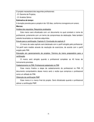 O projeto necessitará dos seguintes profissionais:
- 01 Gerente de Projetos;
- 01 Analista Sênior.
Estimativa de tempo:
A duração prevista para o projeto é de 122 dias, conforme cronograma em anexo.
Marcos:
Análise dos requisitos: Requisitos analisados
     Este marco será oficializado com um documento no qual constará o nome do
profissional, juntamente com um termo de compromisso de dedicação. Nele também
estarão levantados os materiais adquiridos.
Estudo para a certificação: Capítulo X: Conclusão do capítulo X
     O marco de cada capítulo será declarado com o perfil atingido pelo profissional.
Tal perfil será medido através da resolução de exercícios, de acordo com o perfil
exigido pelo PMI.
Educação em gerenciamento de projetos: Término do treino preparatório para a
certificação
     O marco será atingido quando o profissional completar as 40 horas de
treinamento previstas.
Cadastramento no PMI: Profissional cadastrado no PMI
     Esse marco finaliza a etapa de cadastramento do profissional no PMI. O
documento comprobatório desse marco será o recibo que comprova o profissional
como um afiliado do PMI.
Obtenção da certificação PMP
     Esse marco é o marco final do projeto. Será oficializado quando o profissional
obtiver a certificação PMP.




                                        - 8-
 