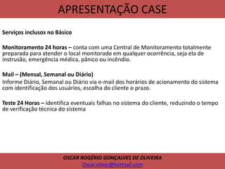 APRESENTAÇÃO CASE
Serviços inclusos no Básico
Monitoramento 24 horas – conta com uma Central de Monitoramento totalmente
preparada para atender o local monitorado em qualquer ocorrência, seja ela de
instrusão, emergência médica, pânico ou incêndio.
Mail – (Mensal, Semanal ou Diário)
Informe Diário, Semanal ou Diário via e-mail dos horários de acionamento do sistema
com identificação dos usuários, escolha do cliente o prazo.
Teste 24 Horas – identifica eventuais falhas no sistema do cliente, reduzindo o tempo
de verificação técnica do sistema
OSCAR ROGÉRIO GONÇALVES DE OLIVEIRA
Oscar.oliver@hotmail.com
 