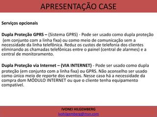 APRESENTAÇÃO CASE
Serviços opcionais
Dupla Proteção GPRS – (Sistema GPRS) - Pode ser usado como dupla proteção
(em conjunto com a linha fixa) ou como meio de comunicação sem a
necessidade da linha telefônica. Reduz os custos de telefonia dos clientes
eliminando as chamadas telefônicas entre o painel (central de alarmes) e a
central de monitoramento.
Dupla Proteção via Internet – (VIA INTERNET) - Pode ser usado como dupla
proteção (em conjunto com a linha fixa) ou GPRS. Não aconselho ser usado
como único meio de reporte dos eventos. Nesse caso há a necessidade da
compra dom MÓDULO INTERNET ou que o cliente tenha equipamento
compatível.
IVONEI HILGEMBERG
ivohilgemberg@msn.com
 