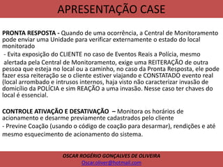 APRESENTAÇÃO CASE
PRONTA RESPOSTA - Quando de uma ocorrência, a Central de Monitoramento
pode enviar uma Unidade para verificar externamente o estado do local
monitorado
- Evita exposição do CLIENTE no caso de Eventos Reais a Polícia, mesmo
alertada pela Central de Monitoramento, exige uma REITERAÇÃO de outra
pessoa que esteja no local ou a caminho, no caso da Pronta Resposta, ele pode
fazer essa reiteração se o cliente estiver viajando e CONSTATADO evento real
(local arrombado e intrusos internos, haja visto não caracterizar invasão de
domicílio da POLÍCIA e sim REAÇÃO a uma invasão. Nesse caso ter chaves do
local é essencial.
CONTROLE ATIVAÇÃO E DESATIVAÇÃO – Monitora os horários de
acionamento e desarme previamente cadastrados pelo cliente
- Previne Coação (usando o código de coação para desarmar), rendições e até
mesmo esquecimento de acionamento do sistema.
OSCAR ROGÉRIO GONÇALVES DE OLIVEIRA
Oscar.oliver@hotmail.com
 