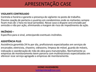 APRESENTAÇÃO CASE
VIGILANTE CONTROLADO
Controla o horário e garante a presença do vigilante no posto de trabalho.
Previne coação de portaria e usuários em condomínios onde os meliantes sempre
ficam mais de 1 hora no local (arrastão). Nesse caso o disparo será enviado por
omissão e não por ação, eliminando a margem de risco de impedimento da ação.
INCÊNDIO –
Específico para o sinal, antecipando eventuais incêndios.
ASSISTÊNCIA PLUS
Assistência garantida 24 hs por dia, profissionais especializados em serviços de
encanador, eletricista, chaveiro, vidraceiro, limpeza de móvel, guarda de móveis,
indicação e coordenação de mão de obra para manutenções. Normalmente as
empresas de monitoramento teem parceria com multinacionais especializadas em
oferecer esse serviço agregado a empresas de monitoramento.
IVONEI HILGEMBERG
ivohilgemberg@msn.com
 
