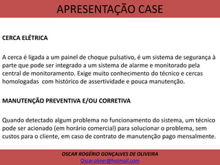 APRESENTAÇÃO CASE
CERCA ELÉTRICA
A cerca é ligada a um painel de choque pulsativo, é um sistema de segurança à
parte que pode ser integrado a um sistema de alarme e monitorado pela
central de monitoramento. Exige muito conhecimento do técnico e cercas
homologadas com histórico de assertividade e pouca manutenção.
MANUTENÇÃO PREVENTIVA E/OU CORRETIVA
Quando detectado algum problema no funcionamento do sistema, um técnico
pode ser acionado (em horário comercial) para solucionar o problema, sem
custos para o cliente, em caso de contrato de manutenção pago mensalmente.
OSCAR ROGÉRIO GONÇALVES DE OLIVEIRA
Oscar.oliver@hotmail.com
 