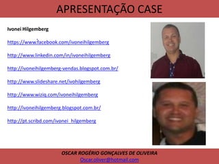 APRESENTAÇÃO CASE
.
OSCAR ROGÉRIO GONÇALVES DE OLIVEIRA
Oscar.oliver@hotmail.com
Ivonei Hilgemberg
https://www.facebook.com/ivoneihilgemberg
http://www.linkedin.com/in/ivoneihilgemberg
http://ivoneihilgemberg-vendas.blogspot.com.br/
http://www.slideshare.net/ivohilgemberg
http://www.wiziq.com/ivoneihilgemberg
http://ivoneihilgemberg.blogspot.com.br/
http://pt.scribd.com/ivonei_hilgemberg
 