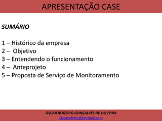 APRESENTAÇÃO CASE
SUMÁRIO
1 – Histórico da empresa
2 – Objetivo
3 – Entendendo o funcionamento
4 – Anteprojeto
5 – Proposta de Serviço de Monitoramento
OSCAR ROGÉRIO GONÇALVES DE OLIVEIRA
Oscar.oliver@hotmail.com
 
