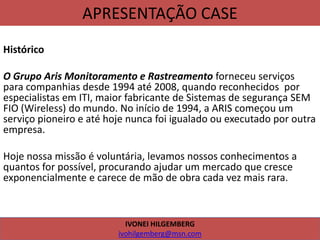 APRESENTAÇÃO CASE
Histórico
O Grupo Aris Monitoramento e Rastreamento forneceu serviços
para companhias desde 1994 até 2008, quando reconhecidos por
especialistas em ITI, maior fabricante de Sistemas de segurança SEM
FIO (Wireless) do mundo. No início de 1994, a ARIS começou um
serviço pioneiro e até hoje nunca foi igualado ou executado por outra
empresa.
Hoje nossa missão é voluntária, levamos nossos conhecimentos a
quantos for possível, procurando ajudar um mercado que cresce
exponencialmente e carece de mão de obra cada vez mais rara.
IVONEI HILGEMBERG
ivohilgemberg@msn.com
 