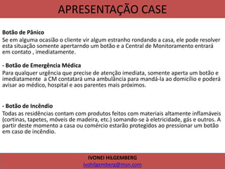APRESENTAÇÃO CASE
Botão de Pânico
Se em alguma ocasião o cliente vir algum estranho rondando a casa, ele pode resolver
esta situação somente apertarndo um botão e a Central de Monitoramento entrará
em contato , imediatamente.
- Botão de Emergência Médica
Para qualquer urgência que precise de atenção imediata, somente aperta um botão e
imediatamente a CM contatará uma ambulância para mandá-la ao domicílio e poderá
avisar ao médico, hospital e aos parentes mais próximos.
- Botão de Incêndio
Todas as residências contam com produtos feitos com materiais altamente inflamáveis
(cortinas, tapetes, móveis de madeira, etc.) somando-se à eletricidade, gás e outros. A
partir deste momento a casa ou comércio estarão protegidos ao pressionar um botão
em caso de incêndio.
IVONEI HILGEMBERG
ivohilgemberg@msn.com
 