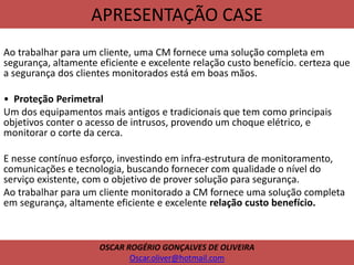 APRESENTAÇÃO CASE
Ao trabalhar para um cliente, uma CM fornece uma solução completa em
segurança, altamente eficiente e excelente relação custo benefício. certeza que
a segurança dos clientes monitorados está em boas mãos.
• Proteção Perimetral
Um dos equipamentos mais antigos e tradicionais que tem como principais
objetivos conter o acesso de intrusos, provendo um choque elétrico, e
monitorar o corte da cerca.
E nesse contínuo esforço, investindo em infra-estrutura de monitoramento,
comunicações e tecnologia, buscando fornecer com qualidade o nível do
serviço existente, com o objetivo de prover solução para segurança.
Ao trabalhar para um cliente monitorado a CM fornece uma solução completa
em segurança, altamente eficiente e excelente relação custo benefício.
OSCAR ROGÉRIO GONÇALVES DE OLIVEIRA
Oscar.oliver@hotmail.com
 