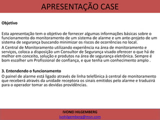 APRESENTAÇÃO CASE
Objetivo
Esta apresentação tem o objetivo de fornecer algumas informações básicas sobre o
funcionamento do monitoramento de um sistema de alarme e um ante-projeto de um
sistema de segurança buscando minimizar os riscos de ocorrências no local.
A Central de Monitoramento utilizando experiência na área de monitoramento e
serviços, coloca a disposição um Consultor de Segurança visado oferecer o que há de
melhor em conceito, solução e produtos na área de segurança eletrônica. Sempre é
bom escolher um Profissional de confiança, e que tenha um conhecimento amplo .
3. Entendendo o funcionamento
O painel de alarme está ligado através de linha telefônica à central de monitoramento
que receberá através da unidade receptora os sinais emitidos pelo alarme e traduzirá
para o operador tomar as devidas providências.
IVONEI HILGEMBERG
ivohilgemberg@msn.com
 