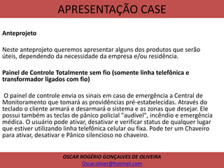 APRESENTAÇÃO CASE
Anteprojeto
Neste anteprojeto queremos apresentar alguns dos produtos que serão
úteis, dependendo da necessidade da empresa e/ou residência.
Painel de Controle Totalmente sem fio (somente linha telefônica e
transformador ligados com fio)
O painel de controle envia os sinais em caso de emergência a Central de
Monitoramento que tomará as providências pré-estabelecidas. Através do
teclado o cliente armará e desarmará o sistema e as zonas que desejar. Ele
possui também as teclas de pânico policial "audível", incêndio e emergência
médica. O usuário pode ativar, desativar e verificar status de qualquer lugar
que estiver utilizando linha telefônica celular ou fixa. Pode ter um Chaveiro
para ativar, desativar e Pânico silencioso no chaveiro.
OSCAR ROGÉRIO GONÇALVES DE OLIVEIRA
Oscar.oliver@hotmail.com
 
