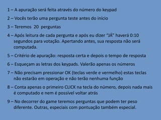 1 – A apuração será feita através do número do keypad
2 – Vocês terão uma pergunta teste antes do início
3 – Teremos 20 perguntas
4 – Após leitura de cada pergunta e após eu dizer “JÁ” haverá 0:10
segundos para votação. Apertando antes, sua resposta não será
computada.
5 – Critério de apuração: resposta certa e depois o tempo de resposta
6 – Esqueçam as letras dos keypads. Valerão apenas os números
7 – Não precisam pressionar OK (teclas verde e vermelho) estas teclas
não estarão em operação e não terão nenhuma função
8 – Conta apenas o primeiro CLICK na tecla do número, depois nada mais
é computado e nem é possível voltar atrás

9 – No decorrer do game teremos perguntas que podem ter peso
diferente. Outras, especiais com pontuação também especial.

 