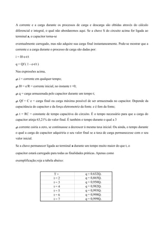 A corrente e a carga durante os processos de carga e descarga são obtidas através do cálculo
diferencial e integral, o qual não abordaremos aqui. Se a chave S do circuito acima for ligada ao
terminal a, o capacitor torna-se
eventualmente carregado, mas não adquire sua carga final instantaneamente. Pode-se mostrar que a
corrente e a carga durante o processo de carga são dadas por:
i = I0 e-t/t
q = Qf ( 1 - e-t/t )
Nas expressões acima,
 i = corrente em qualquer tempo;
 I0 = e/R = corrente inicial, no instante t =0;
 q = carga armazenada pelo capacitor durante um tempo t;
 Qf = C e = carga final ou carga máxima possível de ser armazenada no capacitor. Depende da
capacitância do capacitor e da força eletromotriz da fonte. e é fem da fonte;
 t = RC = constante de tempo capacitiva do circuito. É o tempo necessário para que a carga do
capacitor atinja 63,21% do valor final. É também o tempo durante o qual a 3
 corrente cairia a zero, se continuasse a decrescer à mesma taxa inicial. Ou ainda, o tempo durante
o qual a carga do capacitor adquiriria o seu valor final se a taxa de carga permanecesse com o seu
valor inicial.
Se a chave permanecer ligada ao terminal a durante um tempo muito maior do que t, o
capacitor estará carregado para todas as finalidades práticas. Apenas como
exemplificação,veja a tabela abaixo:
T = q = 0.632Qf
t = 2 q = 0,865Qf
t = 3 q = 0,950Qf
t = 4 q = 0,982Qf
t = 5 q = 0,993Qf
t = 6 q = 0,998Qf
t = 7 q = 0,999Qf
 