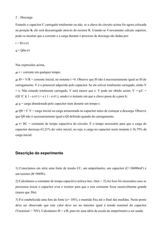 2 – Descarga
Estando o capacitor C carregado totalmente ou não, se a chave do circuito acima for agora colocada
na posição b, ele será descarregado através do resistor R. Usando-se 4 novamente cálculo superior,
pode-se mostrar que a corrente e a carga durante o processo de descarga são dadas por:
i = I0 e-t/t
q = Q0e-t/t
Nas expressões acima,
 i = corrente em qualquer tempo;
 I0 = V/R = corrente inicial, no instante t =0. Observe que I0 não é necessariamente igual ao I0 do
carregamento. V é o potencial adquirido pelo capacitor. Se ele estiver totalmente carregado, então V
= e. Não estando totalmente carregado, V será menor que e. V pode ser obtido assim: V = q/C =
(Qf /C )( 1 - e-t/t ) = e ( 1 - e-t/t ), sendo t o instante em que a chave passa de a para b;
 q = carga abandonada pelo capacitor num durante um tempo t;
 Q0 = C V = carga inicial ou carga armazenada no capacitor antes de começar a descarga. Observe
que Q0 não é necessariamente igual a Qf definido quando do carregamento.
 t= RC = constante de tempo capacitiva do circuito. É o tempo necessário para que a carga do
capacitor decresça 63,21% do valor inicial, ou seja, a carga no capacitor neste instante é 36,79% da
carga inicial.
Descrição do experimento
1) Conectamos em série uma fonte de tensão CC, um amperímetro, um capacitor (C=36000mF) e
um resistor (R=900W).
2) Calculamos a constante de tempo capacitiva teórica tteo. (tteo = 32,4s) Isso foi necessário caso se
precisasse trocar o capacitor e/ou o resistor para que a esta constante fosse razoavelmente grande
(maior que 30s).
3) Foi estabelecida uma fem da fonte (e= 10V), e mantida fixa até o final das medidas. Neste ponto
deve ser observado que este valor deve ser no máximo igual à tensão nominal do capacitor
(Vnominal = 70V). Calculamos I0 = e/R, para ter uma idéia da escala do amperímetro a ser usada.
 