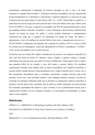 procedimento experimental. Comparando I0 (teórico) calculado no item 3 com o I0 (exp),
mostrados na segunda linha da tabela 1, verificamos uma boa concordância com erro experimental
de aproximadamente 2%. Calculamos a carga Qf que o capacitor adquiriria se o processo de carga
continuasse por um longo tempo. O valor teórico é Qf = Ce = 0,36C. Observando-se o gráfico 2, o
ponto final da curva de carga está muito próximo deste valor (pela tabela vemos que o último valor
de Q é 0,355901 C). Ou seja, o capacitor foi carregado com 99% da carga permitida pelos valores
das grandezas elétricas utilizadas. No gráfico 1 vemos claramente o decrescimento exponencial da
corrente em função do tempo. No gráfico 2 vemos também claramente o comportamento
exponencial da carga que o capacitor vai adquirindo em função do tempo. No gráfico 3
apresentamos a curva de tendência da corrente elétrica, bem como, a equação para esta curva: y =
10,225e-0,0264x. Comparando esta equação com a equação da corrente, I=I0 e-t/t e como a escala
de corrente está em miliamperes, vemos que I0(tendência)=10,225mA e t(tendência) =1/0,0264 =
37,9s, em boa concordância com os valores teóricos.
Concluimos que um circuito RC simples é formado por um resistor e um capacitor conectados em
série com uma fonte de tensão CC. Quando a fonte é ligada, o capacitor começa a carregar,
inicialmente com uma taxa alta, mas cada vez menor à medida que o tempo passa. Como a carga é
uma grandeza difícil de ser medida, é mais fácil medir a corrente elétrica. Os resultados
experimentais relatados neste trabalho estão em plena concordância com a hipótese formulada. A
corrente elétrica medida decresce exponencialmente com o tempo conforme prevê a teoria, isto é,
não encontramos discordância entre os resultados encontrados e aqueles previstos pela teoria
existente. Como esta é uma atividade simples e com resultados bastante coerentes, ela pode ser
executada em quaisquer ambientes desde que se possuam os componentes elétricos necessários à
pesquisa. Convém deixar claro, entretanto, que ela pode ser melhor explorada, com mais precisão
dos resultados, dependendo dos objetivos a que se destina. E isso é perfeitamente natural, pois o
conhecimento científico está em constante evolução e as necessidades da humanidade se tornam
cada vez mais exigentes.
Referências
CERVO, A. L. e BERVIAN, P. A Metodologia Científica. São Paulo: Makron, 1996.
HALLIDAY, D. E RESNICK, R. Física. Rio de Janeiro:Livros Técnicos e Científicos,
1987.
RAMALHO, F. J. et al. Os fundamentos da física. São Paulo:Moderna, 1983.
 